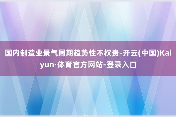 国内制造业景气周期趋势性不权贵-开云(中国)Kaiyun·体育官方网站-登录入口