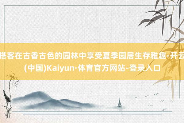 搭客在古香古色的园林中享受夏季园居生存雅趣-开云(中国)Kaiyun·体育官方网站-登录入口