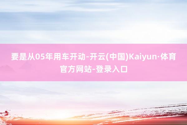 要是从05年用车开动-开云(中国)Kaiyun·体育官方网站-登录入口