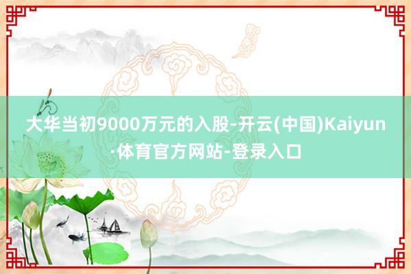 大华当初9000万元的入股-开云(中国)Kaiyun·体育官方网站-登录入口