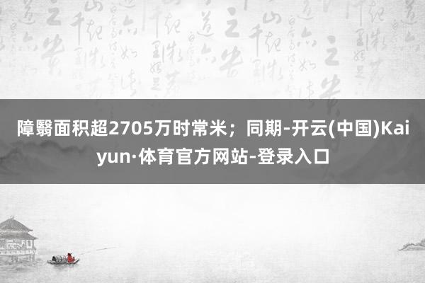 障翳面积超2705万时常米；同期-开云(中国)Kaiyun·体育官方网站-登录入口