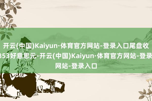 开云(中国)Kaiyun·体育官方网站-登录入口尾盘收于2853好意思元-开云(中国)Kaiyun·体育官方网站-登录入口