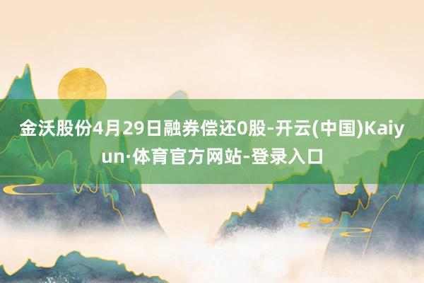 金沃股份4月29日融券偿还0股-开云(中国)Kaiyun·体育官方网站-登录入口