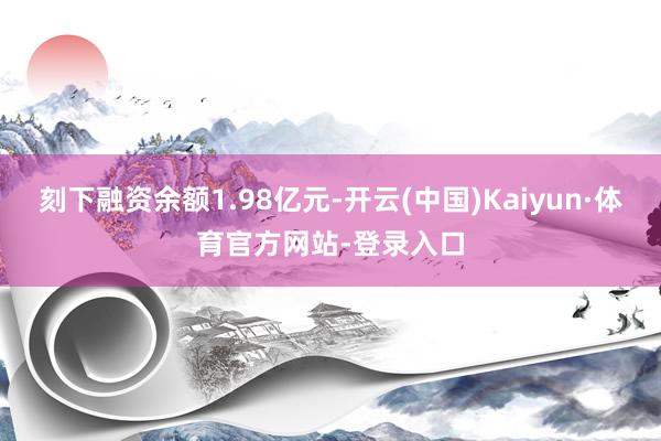 刻下融资余额1.98亿元-开云(中国)Kaiyun·体育官方网站-登录入口