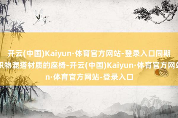 开云(中国)Kaiyun·体育官方网站-登录入口同期会增多皮/织物混搭材质的座椅-开云(中国)Kaiyun·体育官方网站-登录入口