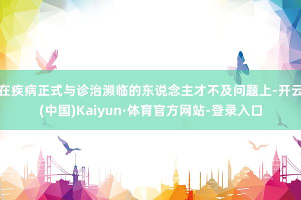 在疾病正式与诊治濒临的东说念主才不及问题上-开云(中国)Kaiyun·体育官方网站-登录入口