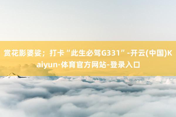 赏花影婆娑；打卡“此生必驾G331”-开云(中国)Kaiyun·体育官方网站-登录入口