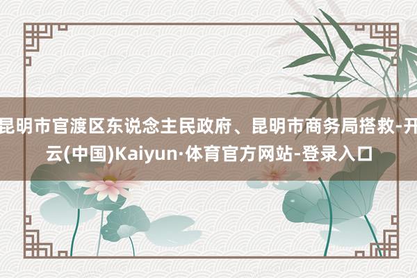 昆明市官渡区东说念主民政府、昆明市商务局搭救-开云(中国)Kaiyun·体育官方网站-登录入口