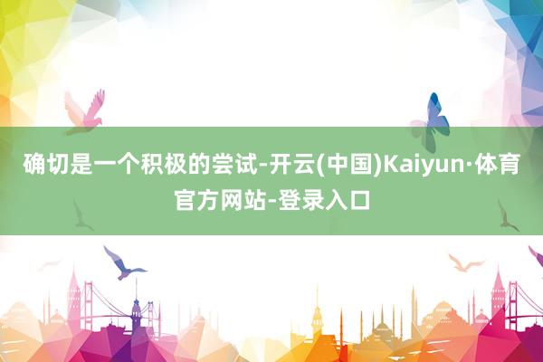 确切是一个积极的尝试-开云(中国)Kaiyun·体育官方网站-登录入口