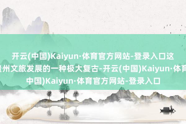 开云(中国)Kaiyun·体育官方网站-登录入口这种作念法无疑是对贵州文旅发展的一种极大复古-开云(中国)Kaiyun·体育官方网站-登录入口