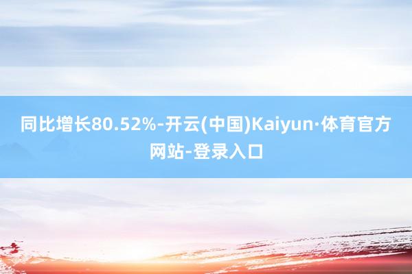 同比增长80.52%-开云(中国)Kaiyun·体育官方网站-登录入口