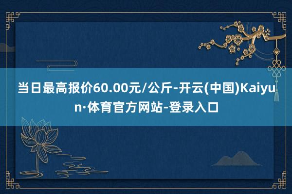 当日最高报价60.00元/公斤-开云(中国)Kaiyun·体育官方网站-登录入口