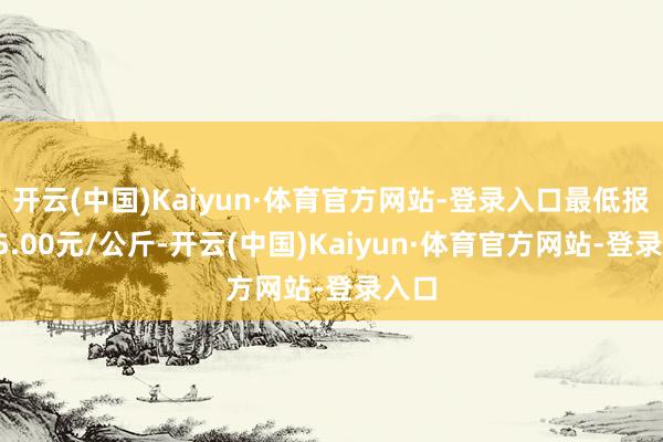 开云(中国)Kaiyun·体育官方网站-登录入口最低报价15.00元/公斤-开云(中国)Kaiyun·体育官方网站-登录入口