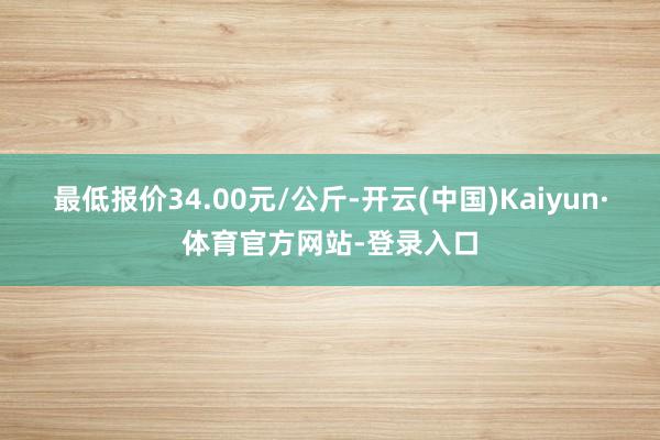 最低报价34.00元/公斤-开云(中国)Kaiyun·体育官方网站-登录入口