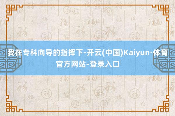 我在专科向导的指挥下-开云(中国)Kaiyun·体育官方网站-登录入口