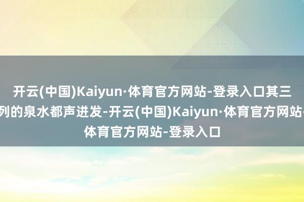 开云(中国)Kaiyun·体育官方网站-登录入口其三股雅致摆列的泉水都声迸发-开云(中国)Kaiyun·体育官方网站-登录入口