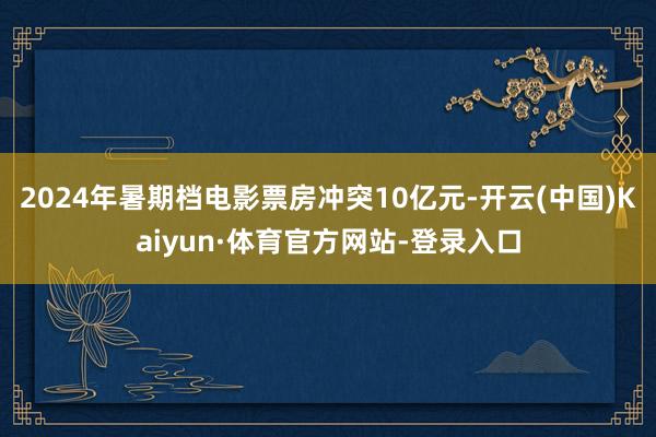 2024年暑期档电影票房冲突10亿元-开云(中国)Kaiyun·体育官方网站-登录入口