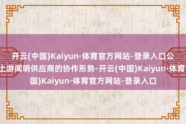 开云(中国)Kaiyun·体育官方网站-登录入口公司一直积极研究与上游闻明供应商的协作形势-开云(中国)Kaiyun·体育官方网站-登录入口