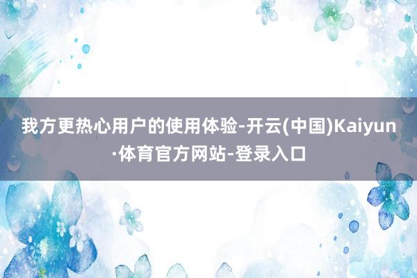 我方更热心用户的使用体验-开云(中国)Kaiyun·体育官方网站-登录入口