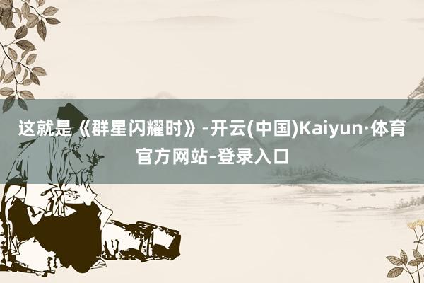 这就是《群星闪耀时》-开云(中国)Kaiyun·体育官方网站-登录入口