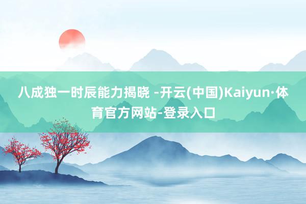 八成独一时辰能力揭晓 -开云(中国)Kaiyun·体育官方网站-登录入口