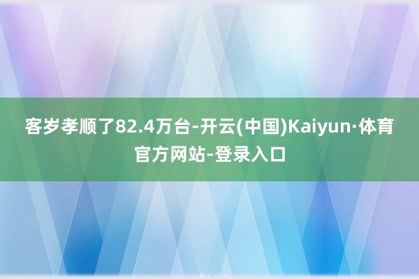 客岁孝顺了82.4万台-开云(中国)Kaiyun·体育官方网站-登录入口