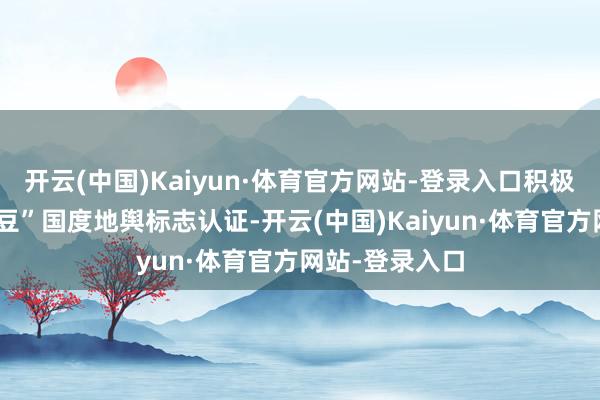 开云(中国)Kaiyun·体育官方网站-登录入口积极申报“赤城架豆”国度地舆标志认证-开云(中国)Kaiyun·体育官方网站-登录入口