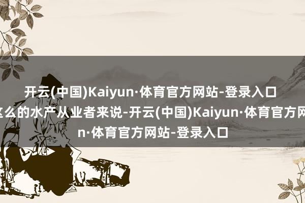 开云(中国)Kaiyun·体育官方网站-登录入口 　　对科科洛斯这么的水产从业者来说-开云(中国)Kaiyun·体育官方网站-登录入口