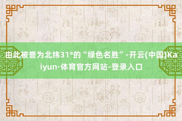 由此被誉为北纬31°的“绿色名胜”-开云(中国)Kaiyun·体育官方网站-登录入口