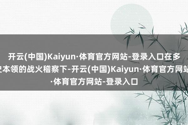 开云(中国)Kaiyun·体育官方网站-登录入口在多个紧要历史本领的战火稽察下-开云(中国)Kaiyun·体育官方网站-登录入口