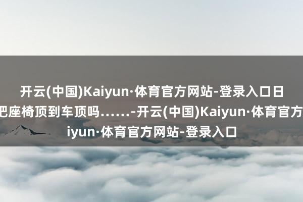 开云(中国)Kaiyun·体育官方网站-登录入口日常东说念主会把座椅顶到车顶吗……-开云(中国)Kaiyun·体育官方网站-登录入口