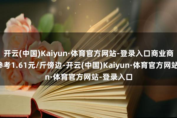 开云(中国)Kaiyun·体育官方网站-登录入口商业商净粮出货参考1.61元/斤傍边-开云(中国)Kaiyun·体育官方网站-登录入口