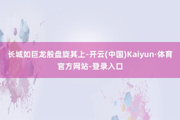 长城如巨龙般盘旋其上-开云(中国)Kaiyun·体育官方网站-登录入口