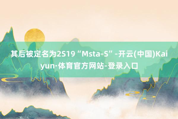 其后被定名为2S19“Msta-S”-开云(中国)Kaiyun·体育官方网站-登录入口