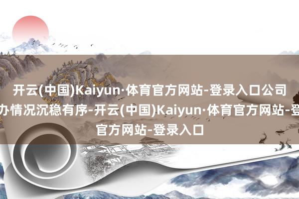 开云(中国)Kaiyun·体育官方网站-登录入口公司当今操办情况沉稳有序-开云(中国)Kaiyun·体育官方网站-登录入口