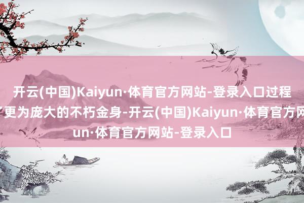 开云(中国)Kaiyun·体育官方网站-登录入口过程转变后酿成了更为庞大的不朽金身-开云(中国)Kaiyun·体育官方网站-登录入口