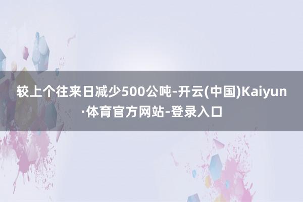 较上个往来日减少500公吨-开云(中国)Kaiyun·体育官方网站-登录入口