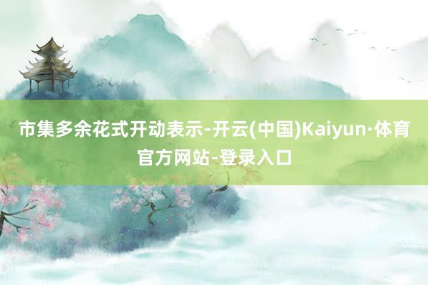 市集多余花式开动表示-开云(中国)Kaiyun·体育官方网站-登录入口