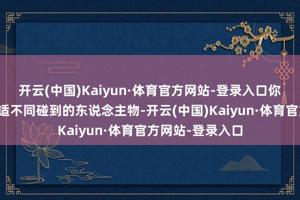 开云(中国)Kaiyun·体育官方网站-登录入口你还有许多契机安适不同碰到的东说念主物-开云(中国)Kaiyun·体育官方网站-登录入口