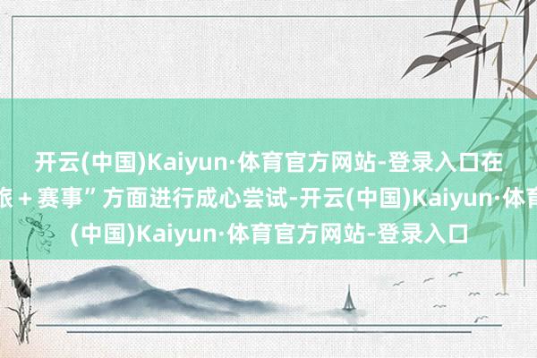 开云(中国)Kaiyun·体育官方网站-登录入口在“文旅＋解说”“文旅＋赛事”方面进行成心尝试-开云(中国)Kaiyun·体育官方网站-登录入口