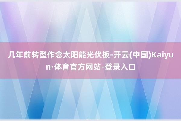 几年前转型作念太阳能光伏板-开云(中国)Kaiyun·体育官方网站-登录入口