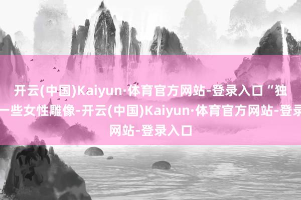 开云(中国)Kaiyun·体育官方网站-登录入口“独特是一些女性雕像-开云(中国)Kaiyun·体育官方网站-登录入口