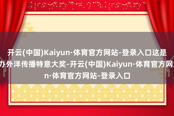 开云(中国)Kaiyun·体育官方网站-登录入口这是中国初度举办外洋传播特意大奖-开云(中国)Kaiyun·体育官方网站-登录入口