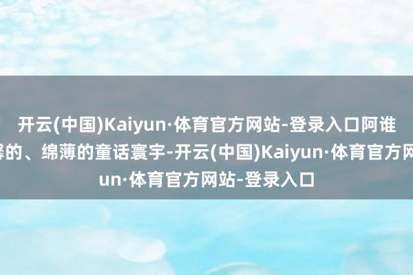 开云(中国)Kaiyun·体育官方网站-登录入口阿谁朴拙的、温馨的、绵薄的童话寰宇-开云(中国)Kaiyun·体育官方网站-登录入口