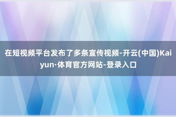 在短视频平台发布了多条宣传视频-开云(中国)Kaiyun·体育官方网站-登录入口