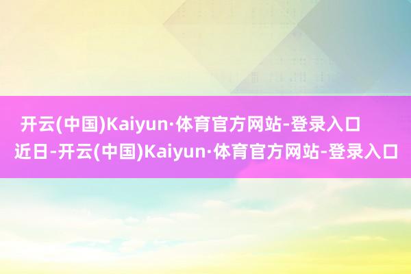 开云(中国)Kaiyun·体育官方网站-登录入口      　　近日-开云(中国)Kaiyun·体育官方网站-登录入口