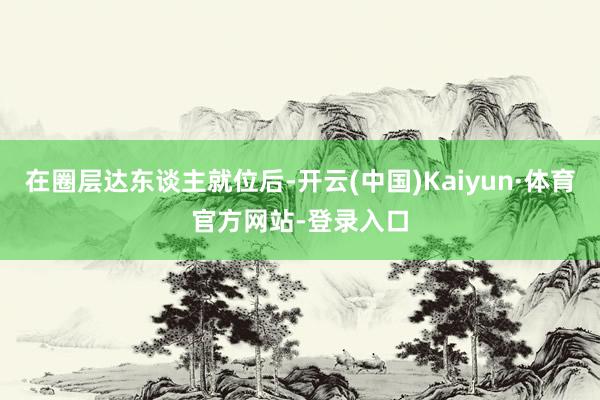 在圈层达东谈主就位后-开云(中国)Kaiyun·体育官方网站-登录入口