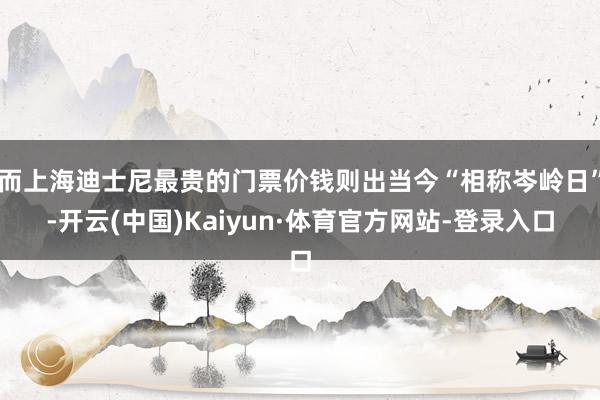 而上海迪士尼最贵的门票价钱则出当今“相称岑岭日”-开云(中国)Kaiyun·体育官方网站-登录入口