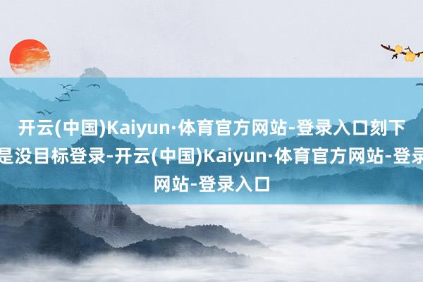 开云(中国)Kaiyun·体育官方网站-登录入口刻下直连是没目标登录-开云(中国)Kaiyun·体育官方网站-登录入口