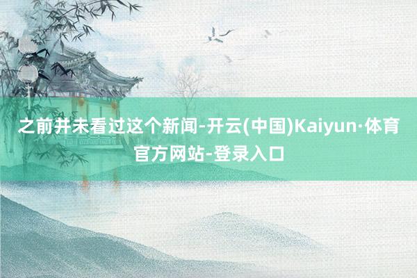 之前并未看过这个新闻-开云(中国)Kaiyun·体育官方网站-登录入口